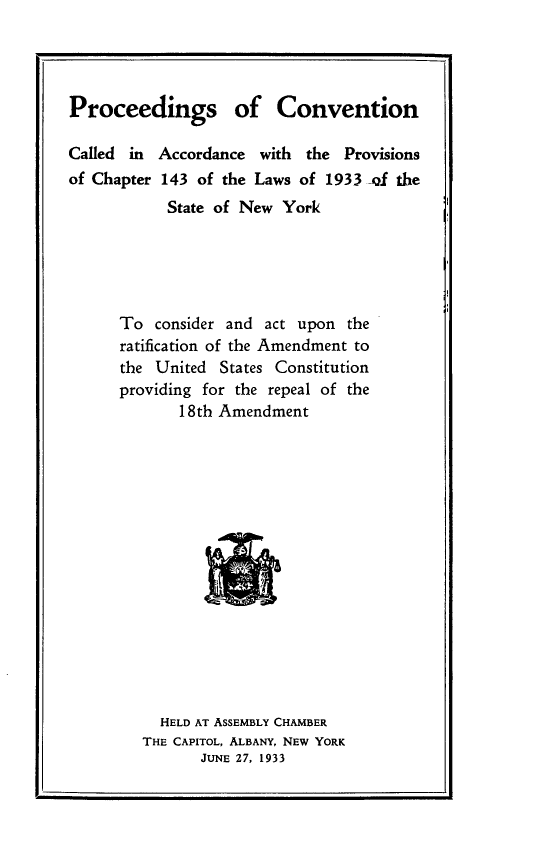handle is hein.cow/pscncdiac0001 and id is 1 raw text is: 




Proceedings of Convention


Called in
of Chapter


Accordance  with the  Provisions
143  of the Laws of 1933 -Qf the
State of New  York


To  consider and act upon  the
ratification of the Amendment to
the United  States Constitution
providing for the repeal of the
       18th Amendment















     HELD AT ASSEMBLY CHAMBER
   THE CAPITOL, ALBANY, NEW YORK
         JUNE 27, 1933


p


