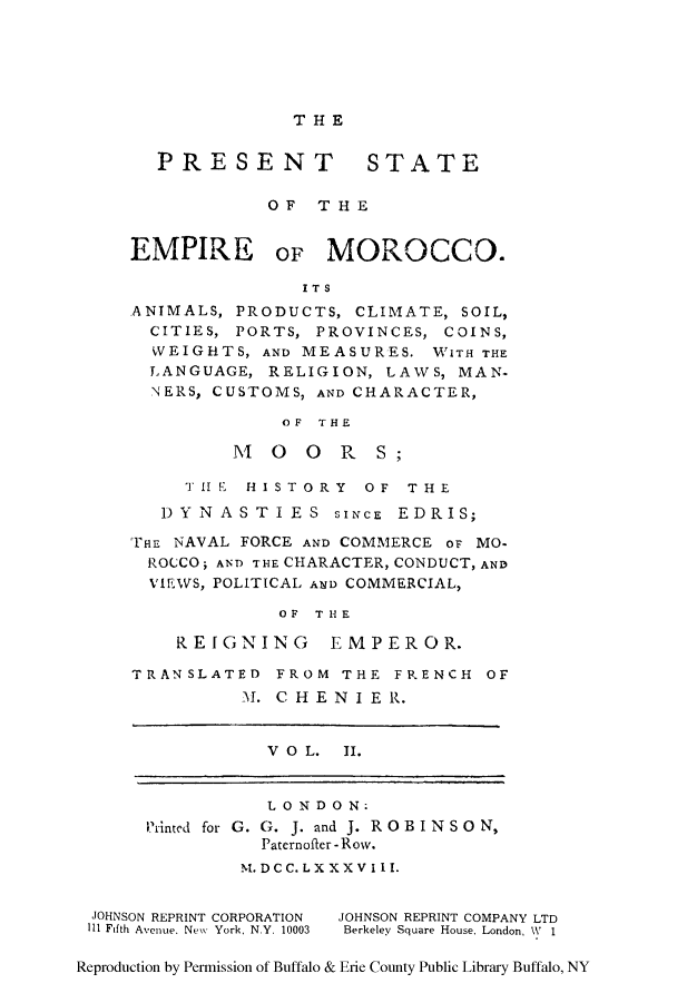 handle is hein.cow/psemmoa0002 and id is 1 raw text is: THE

PRESENT STATE
OF T HE

EMPIRE

or MOROCCO.

ITS
ANIMALS, PRODUCTS, CLIMATE, SOIL,
CITIES, PORTS, PROVINCES, COINS,
WEIGHTS, AND MEASURES. WITH THE
LANGUAGE, RELIGION, LAWS, MAN.
NERS, CUSTOMS, AND CHARACTER,
OF THE
M  0 0 R S
TIE HISTORY OF THE
DYNASTIES siNcE EDRIS;
THE NAVAL FORCE AND COMMERCE or MO-
ROCCO; AND THE CHARACTER, CONDUCT, AND
'IEWS, POLITICAL A19D COMMERCIAL,
OF THE
REIGNING EMPEROR.
TRANSLATED FROM THE FRENCH OF
M. CHENIER.

V O L. II.

LONDON.
Printed for G. G. J. and J. ROBINSO N,
Paternofler - Row.
NI. DCC. LX XXV III.

JOHNSON REPRINT CORPORATION
Ill Fifth Avenue. New York, N.Y. 10003

JOHNSON REPRINT COMPANY LTD
Berkeley Square House, London, W 1

Reproduction by Permission of Buffalo & Erie County Public Library Buffalo, NY


