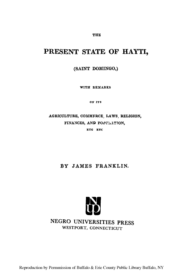 handle is hein.cow/pshayt0001 and id is 1 raw text is: THE

PRESENT STATE OF HAYTI,
(SAINT DOMINGO,)
WITH REMARKS
ON ITS
AGRICULTURE, COMMERCE, LAWS, RELIGION,
FINANCES, AND POPULATION,
ETC ET-C

BY JAMES FRANKLIN.
NEGRO UNIVERSITIES PRESS
WESTPORT, CONNECTICUT

Reproduction by Permmission of Buffalo & Erie County Public Library Buffalo, NY


