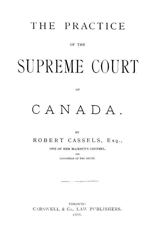 handle is hein.cow/pticsurtc0001 and id is 1 raw text is: THE PRACTICE
OF THE
SUPREME COURT
OF

CANA

DA.

BY
ROBERT CASSELS, EsQ.,
ONE OF HER MAJESTY'S COUNSEL,
AND
IBEGISTI1AR OF THE COURT.

TORONTO:
C\RS\VELL & Co., LAW PTBLISHERS.
Iss.


