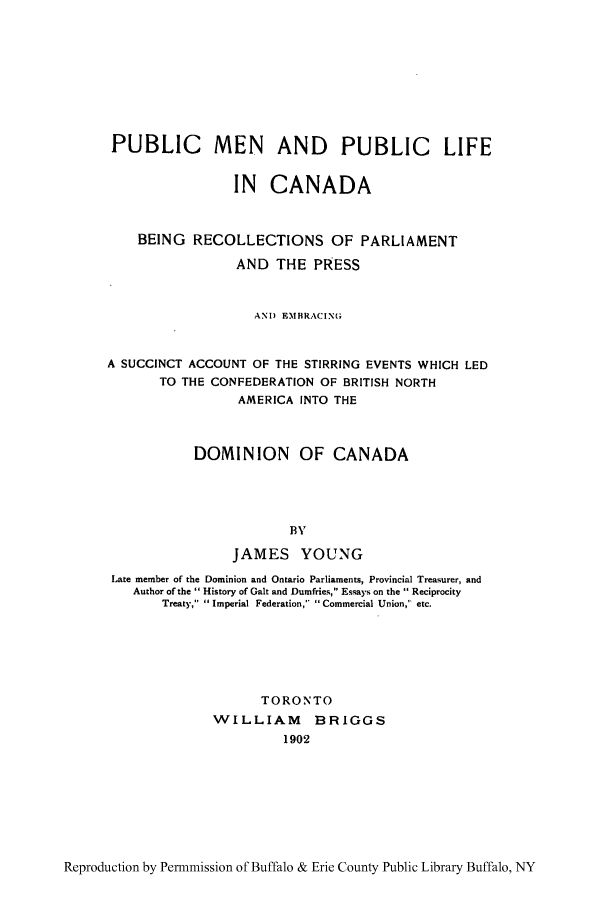 handle is hein.cow/pubmen0001 and id is 1 raw text is: PUBLIC MEN AND PUBLIC LIFE
IN CANADA
BEING RECOLLECTIONS OF PARLIAMENT
AND THE PRESS
AND EMBRACIN(G
A SUCCINCT ACCOUNT OF THE STIRRING EVENTS WHICH LED
TO THE CONFEDERATION OF BRITISH NORTH
AMERICA INTO THE
DOMINION OF CANADA
BY
JAMES YOUNG
Late member of the Dominion and Ontario Parliaments, Provincial Treasurer, and
Author of the  History of Gait and Dumfries, Essays on the  Reciprocity
Treaty, Imperial Federation, Commercial Union, etc.
TORONTO
WILLIAM      BRIGGS
1902

Reproduction by Permnmission of Buffalo & Erie County Public Library Buffalo, NY


