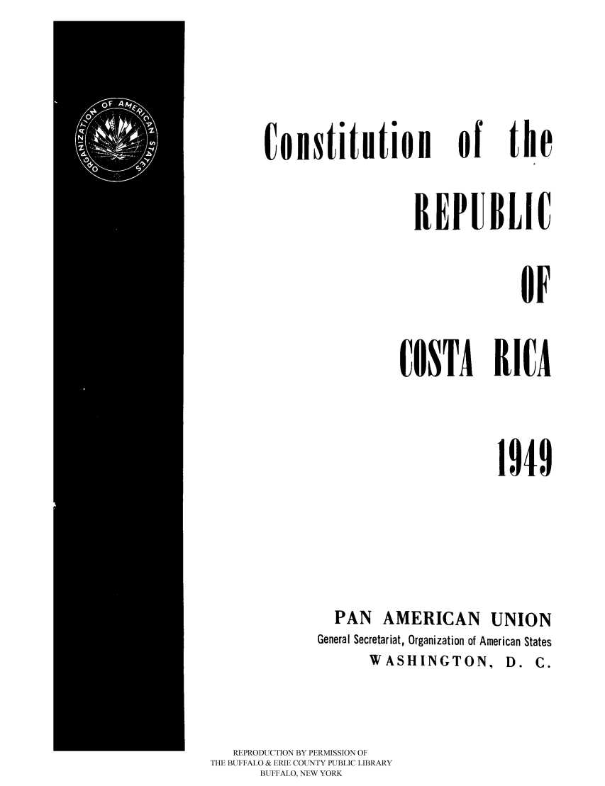 handle is hein.cow/rcostri0001 and id is 1 raw text is: 



Constitution of the

                   REPUBLIC

                                OF

                 COSTA RICA


1949


PAN AMERICAN


UNION


             General Secretariat, Organization of American States
                    WASHINGTON, D. C.


   REPRODUCTION BY PERMISSION OF
THE BUFFALO & ERIE COUNTY PUBLIC LIBRARY
      BUFFALO, NEW YORK


 !


