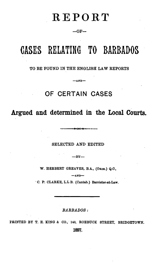 handle is hein.cow/rcrbarb0001 and id is 1 raw text is: REPORT
-OF-
CASES RELATING TO BARBADOS
TO BE FOUND IN THE ENGLISH LAW REPORTS
-AND-
OF CERTAIN CASES
Argued and determined in the Local Courts.
SELECTED AND EDITED
-BY-
W. HERBERT GREAVES, B.A., (Oxon.) Q.0.,
-AND-
C. P. CLARKE, L.L B. (Cantab.) Barrister-at-Law.
BARBADOS:
PRINTED BY T. E. KING & CO., 143, ROEBUCK STREET, BRIDGETOWN.
1897.


