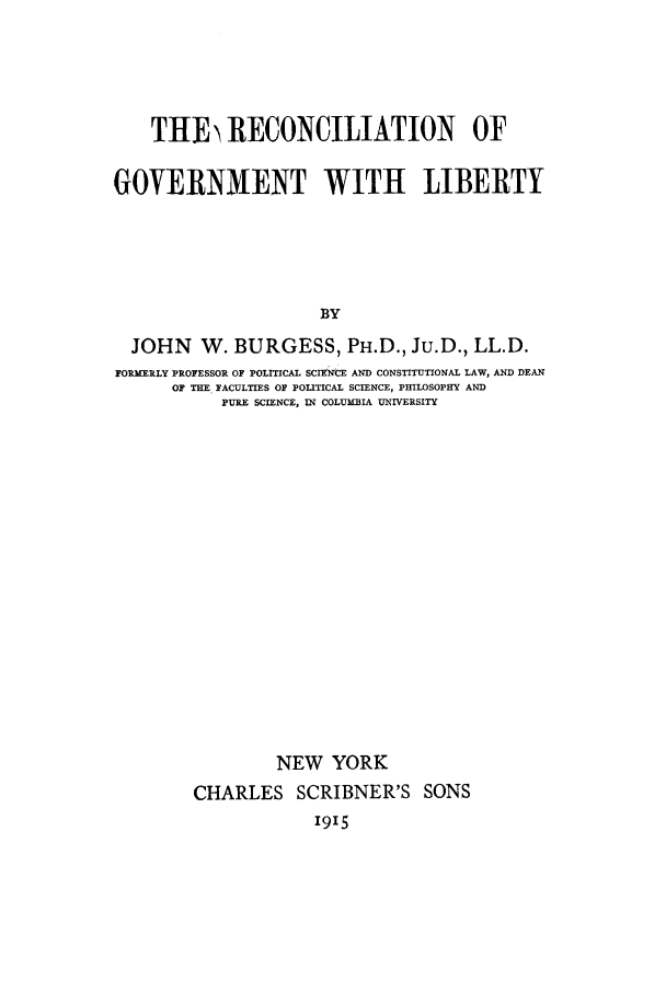 handle is hein.cow/recowlib0001 and id is 1 raw text is: THE) RECONCILIATION OF
GOVERNMENT WITH LIBERTY
BY
JOHN W. BURGESS, PH.D., Ju.D., LL.D.
FORMERLY PROFESSOR OF POLITICAL SCIENCE AND CONSTITUTIONAL LAW, AND DEAN
OF THE FACULTIES OF POLITICAL SCIENCE, PHmLOSOPHY AND
PURE SCIENCE, IN COLUMBIA UNIVERSITY
NEW YORK
CHARLES SCRIBNER'S SONS

1915


