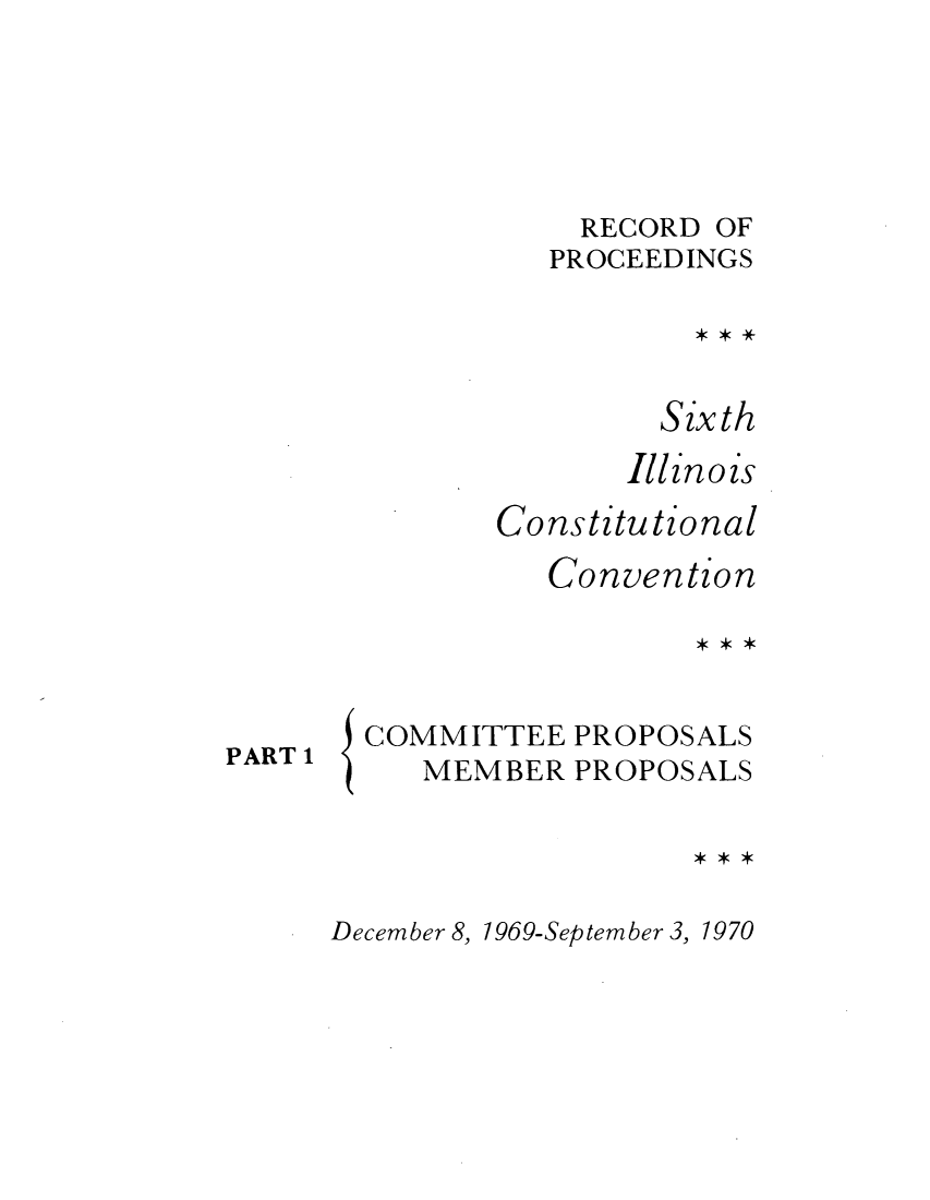 handle is hein.cow/repsixcoco0006 and id is 1 raw text is: RECORD OF
PROCEEDINGS
Sixth
Illinois
Constitutional
Convention

PART 1

{

COMMITTEE PROPOSALS
MEMBER PROPOSALS

December 8, 1969-September 3, 1970


