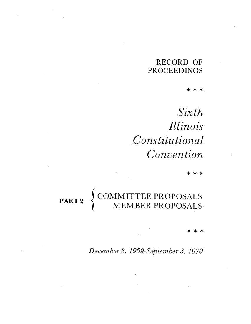 handle is hein.cow/repsixcoco0007 and id is 1 raw text is: RECORD OF
PROCEEDINGS
Sixth
Illinois
Constitutional
Convention

PART 2

{

COMMITTEE PROPOSALS
MEMBER PROPOSALS

December 8, 1969-September 3, 1970


