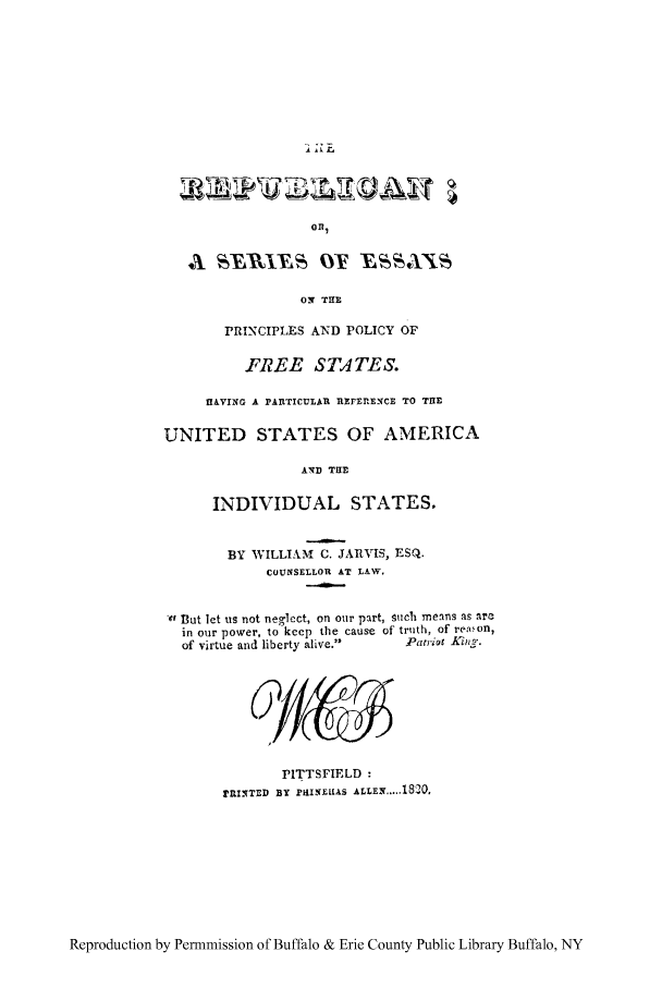handle is hein.cow/repuses0001 and id is 1 raw text is: r.E

Wo LEI
ORl,
ON THE
PRINCIPLES AND POLICY OF
FREE STA TES.
HAVING A PAltTICULAU ItlZrEfE-CE TO THE
UNITED STATES OF AMERICA
AND TUB
INDIVIDUAL STATES.
BY WILLIAM C. JARVIS, ESQ.
COUNSELLOR AT LAW.
41 hut let us not neglect, on our part, Such means as are
in our power, to keep the cause of truth, of reaon,
of virtue and liberty alive.     Patriot Kiti.

PITTSFIELD :
pRINTED By PiiIN1KAS ALLEN... 20.

Reproduction by Permmission of Buffalo & Erie County Public Library Buffalo, NY



