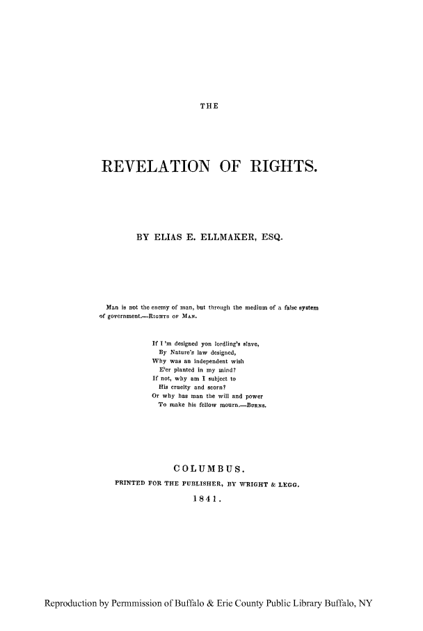handle is hein.cow/revltrit0001 and id is 1 raw text is: THE

REVELATION OF RIGHTS.
BY ELIAS E. ELLMAKER, ESQ.
Man is not the enemy of man, but tbrough the medium of a false system
of government.-RiGHTS OF MAN.
If I 'm designed yon lordling's slave,
By Nature's law designed,
Why was an independent wish
E'er planted in my mind?
If not, why am I subject to
His cruelty and scorn?
Or why has man the will and power
To make his fellow mourn.-BURNS.
COLUMBUS.
PRINTED FOR THE PUBLISHER, BY WRIGHT & LEGG.
1841.

Reproduction by Permmission of Buffalo & Erie County Public Library Buffalo, NY



