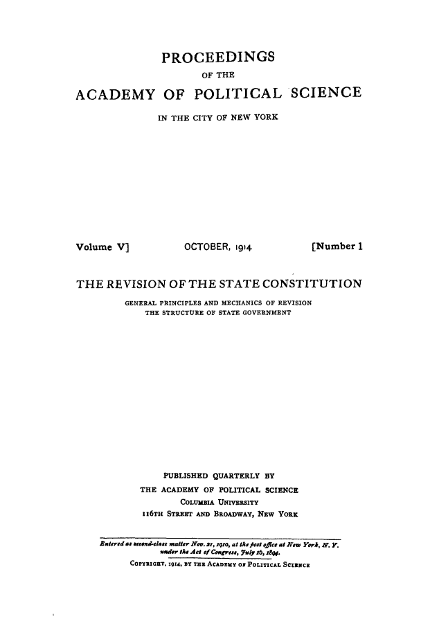 handle is hein.cow/revofsc0001 and id is 1 raw text is: PROCEEDINGS
OF THE
ACADEMY OF POLITICAL SCIENCE

IN THE CITY OF NEW YORK

Volume V]

OCTOBER, t914

THE REVISION OF THE STATE CONSTITUTION
GENERAL PRINCIPLES AND MECHANICS OF REVISION
THE STRUCTURE OF STATE GOVERNMENT
PUBLISHED QUARTERLY BY
THE ACADEMY OF POLITICAL SCIENCE
COLUMBIA UNIVERSITY
116TH STREEr AND BROADWAY, NEW YORK
Batered as tuend-class matter Nov. sr, 1q1o, at the ost ,f#cs at New Yerh, N. y.
w-ier te Act of Ceugress, Yoly j6, :8gw.
COPYRIGUT. 1914. BY Tax ACADEMY 0 POLITICAL SCItNCE

[Number 1


