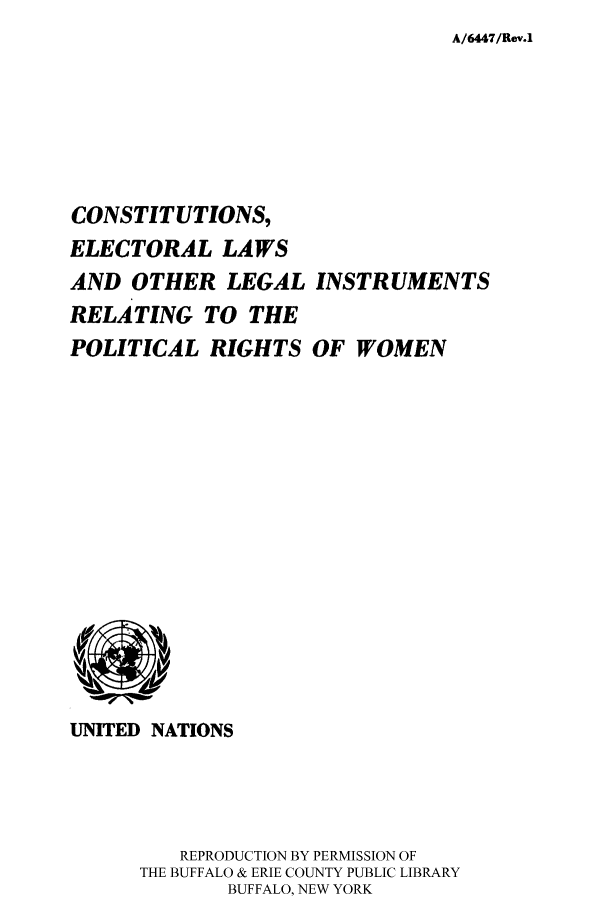 handle is hein.cow/rigwo0001 and id is 1 raw text is: A/6447/Rev.1

CONSTITUTIONS,
ELECTORAL LAWS
AND OTHER LEGAL INSTRUMENTS
RELATING TO THE
POLITICAL RIGHTS OF WOMEN

UNITED NATIONS
REPRODUCTION BY PERMISSION OF
THE BUFFALO & ERIE COUNTY PUBLIC LIBRARY
BUFFALO, NEW YORK



