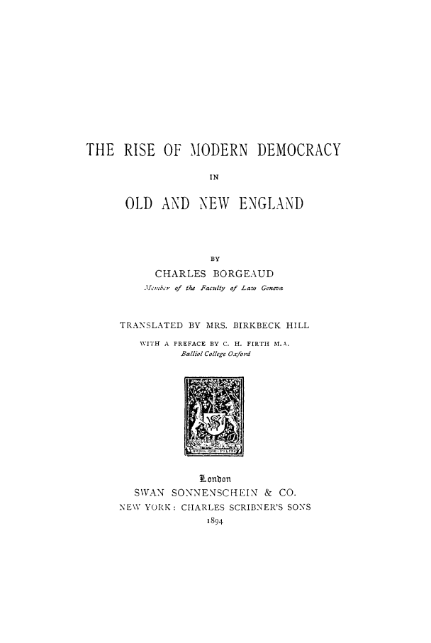 handle is hein.cow/rimolde0001 and id is 1 raw text is: THE RISE OF MODERN DEMOCRACY
IN
OLD AND NEW ENGLAND
BY
CHARLES BORGEAUD
j1cmbe r of the Faculty of Law Geneva
TRANSLATED BY MRS. BIRKBECK HILL
WITH A PREFACE BY C. H. FIRTI( M.A.
Balliol College Oxford

R onbon
SWAN SONNENSCHEIN & CO.
NEW YORK: CHARLES SCRIBNER'S SONS
1894


