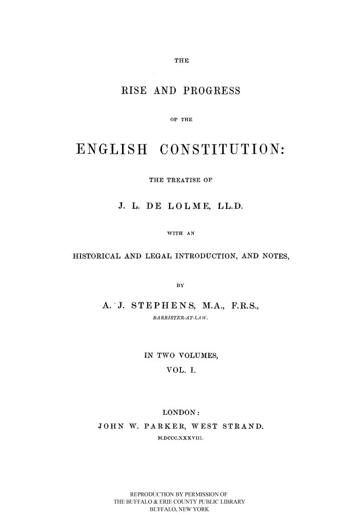 handle is hein.cow/rispecllo0001 and id is 1 raw text is: THE

RISE AND

PROGRESS

OF THE

ENGLISH CONSTITUTION:
THE TREATISE OF
J. L. DE LOLME, LL.D.
WITH AN
HISTORICAL AND LEGAL INTRODUCTION, AND NOTES,
BY

A.-J. STEPHENS, M.A., F.R.S.,
BA RRISTER-A T-LA IV.
IN TWO VOLUMES,
VOL. I.
LONDON:
JOHN W. PARKER, WEST STRAND.
M.DCCC.XXXVIII.
REPRODUCTION BY PERMISSION OF
THE BUFFALO & ERIE COUNTY PUBLIC LIBRARY
BUFFALO, NEW YORK


