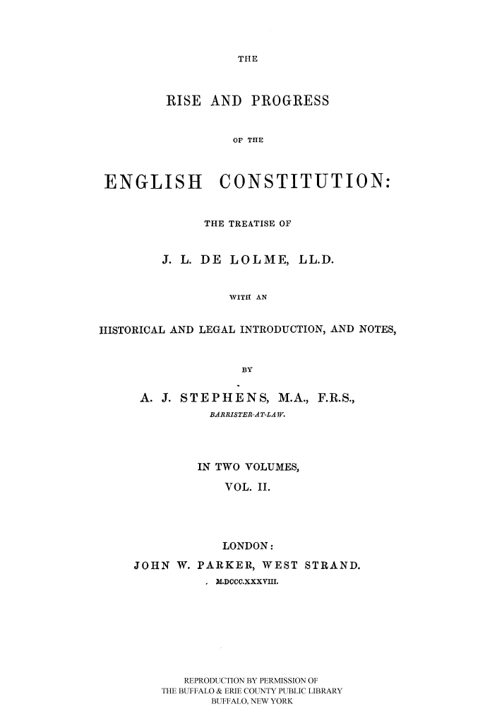 handle is hein.cow/rispecllo0002 and id is 1 raw text is: THE

RISE AND PROGRESS
OF THE
ENGLISH CONSTITUTION:
THE TREATISE OF
J. L. DE LOLME, LL.D.
WITH AN
HISTORICAL AND LEGAL INTRODUCTION, AND NOTES,
BY

A. J. STEPHENS, M.A., F.R.S.,
BARRISTER AT-LA TV.
IN TWO VOLUMES,
VOL. II.
LONDON:
JOHN W. PARKER, WEST STRAND.
, )DCCC.XXXVHI.
REPRODUCTION BY PERMISSION OF
THE BUFFALO & ERIE COUNTY PUBLIC LIBRARY
BUFFALO, NEW YORK


