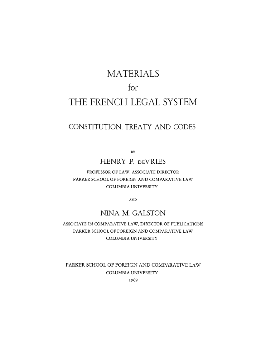 handle is hein.cow/rorthfrenc0001 and id is 1 raw text is: MATERIALS
for
THE FRENCH LEGAL SYSTEM

CONSTITUTION, TREATY AND CODES
BY
HENRY P. DEVRIES
PROFESSOR OF LAW, ASSOCIATE DIRECTOR
PARKER SCHOOL OF FOREIGN AND COMPARATIVE LAW
COLUMBIA UNIVERSITY
AND
NINA M. GALSTON
ASSOCIATE IN COMPARATIVE LAW, DIRECTOR OF PUBLICATIONS
PARKER SCHOOL OF FOREIGN AND COMPARATIVE LAW
COLUMBIA UNIVERSITY
PARKER SCHOOL OF FOREIGN AND COMPARATIVE LAW
COLUMBIA UNIVERSITY
1969


