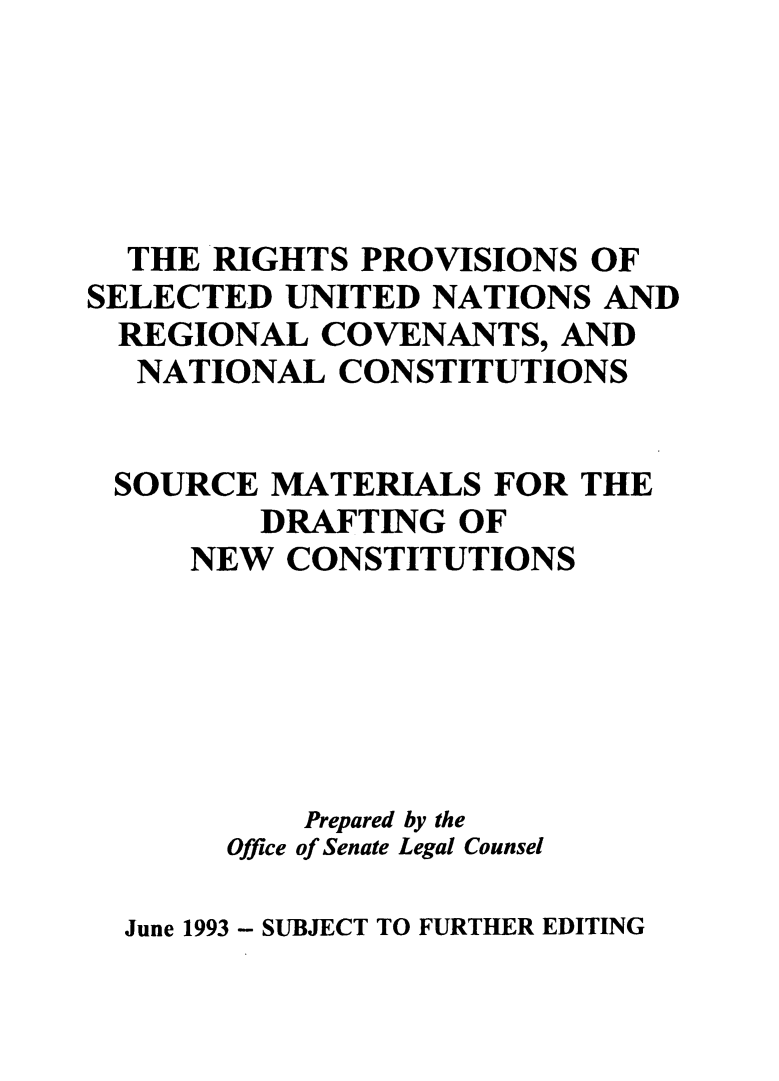 handle is hein.cow/rpvunrcnc0001 and id is 1 raw text is: 





  THE RIGHTS  PROVISIONS  OF
SELECTED  UNITED NATIONS  AND
  REGIONAL  COVENANTS,  AND
  NATIONAL   CONSTITUTIONS


  SOURCE MATERIALS   FOR THE
         DRAFTING  OF
     NEW  CONSTITUTIONS






           Prepared by the
       Office of Senate Legal Counsel


June 1993 - SUBJECT TO FURTHER EDITING


