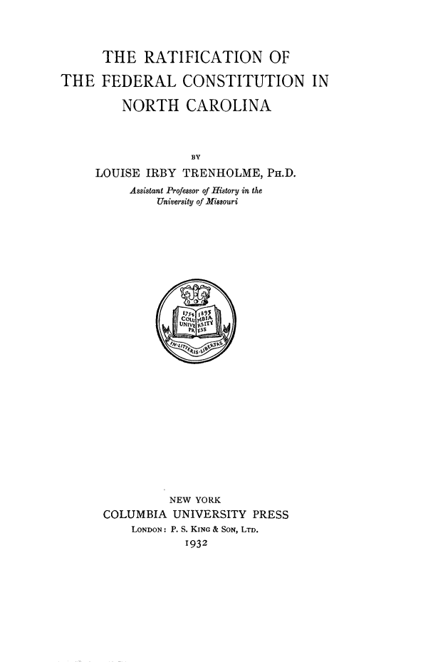 handle is hein.cow/rtfcmfdr0001 and id is 1 raw text is: 



      THE RATIFICATION OF

THE FEDERAL CONSTITUTION IN

         NORTH CAROLINA



                   BY
     LOUISE IRBY TRENHOLME, PH.D.
          Assistant Professor of History in the
              University of Missouri


         NEW YORK
COLUMBIA UNIVERSITY PRESS
    LONDON: P. S. KING & SON, LTD.
            1932


