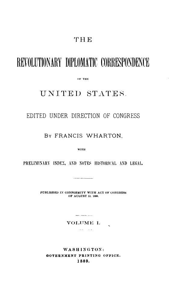 handle is hein.cow/rvdipcorus0001 and id is 1 raw text is: 












REVOLUTIONARY DIPLOMATIC CORRESPONDENCE


                    OF Tll.1


       UNITEID STATES-


EDITED UNDER DIRECTION OF CONGRESS



       By FRANCIS WHARTON,





PRELIMINARY INDEX, AND NOTES HISTORItCAL AND LEGAL.


PUBLISHED IN CONFORMITY WITH ACT OF CONGRESS
         OF AUGUST 13. 1888.





         VOET)N'IE I.





       WASH INGTON:
  GOVERNMENT PRINTING OFFICE.
            1889.


