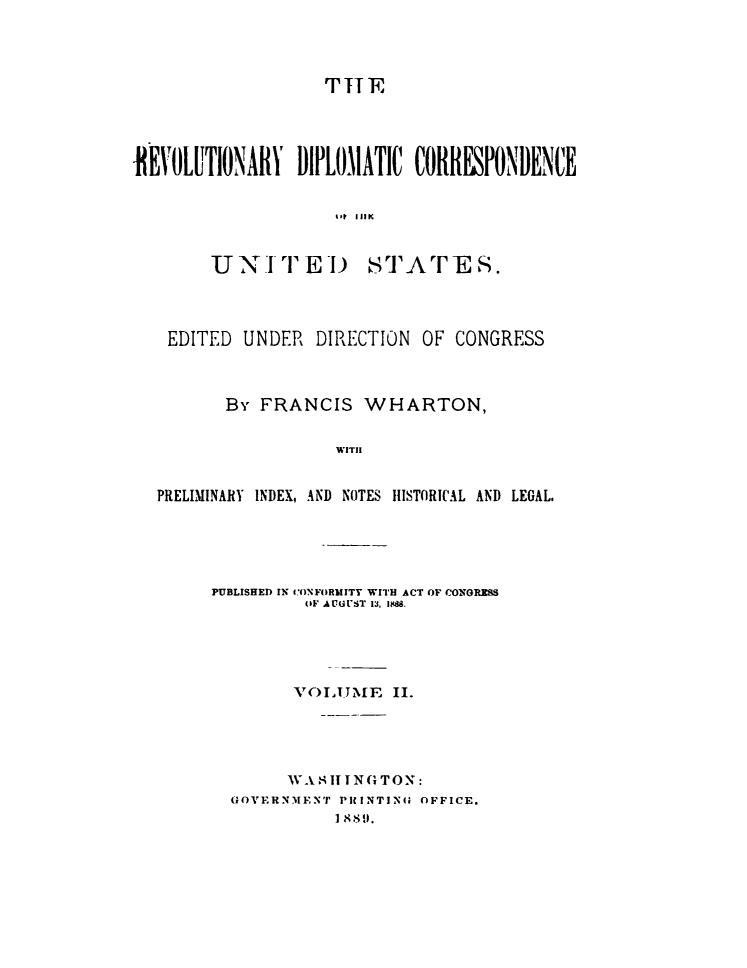 handle is hein.cow/rvdipcorus0002 and id is 1 raw text is: 



                    THlE




tNEVOLUTIONN DIPLOMATIC COlRESPONBE NCE


U N -T E I)


STATE S.


EDITED UNDER DIRECTION OF CONGRESS



       By FRANCIS WHARTON,

                   WITII


PRELIMINARY INDEX, AND NOTES IISTORI(AL AND LEGAL.


PUBLISHED IN CYONFORiotITT WITH ACT OF CONTGRMS
          (IF AUGUST 13, 8a.




          V(-)IMSE II.





        IVAS 1 I1 NG TON:
  GOVERNMENT PIRINTING OFFICE.
              $89.


