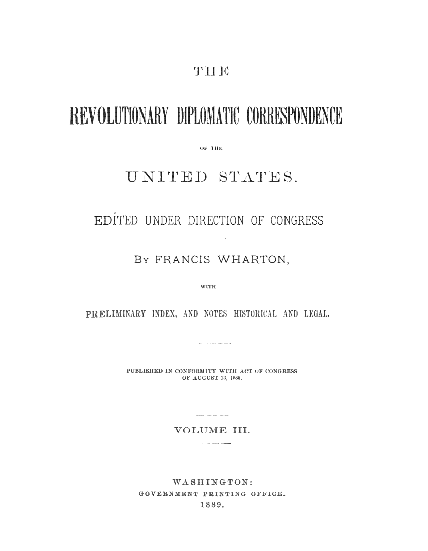 handle is hein.cow/rvdipcorus0003 and id is 1 raw text is: 






           r YH E







           OF THE



UNIT ED STATES.


EDITED UNDER DIRECTION OF CONGRESS



        By FRANCIS WHARTON,





PRELIMINARY INDEX, AND NOTES HISTORICAL AND LEGAL,


PUBLISHED IN CONFORMITY WIITH ACT OF CONGRESS
         OF AUGUST 13, 1X8.





         VOLUME III.




         WASHINGTON:
  GOVERN31ENT PRINTING OFFICE.
            1889.


