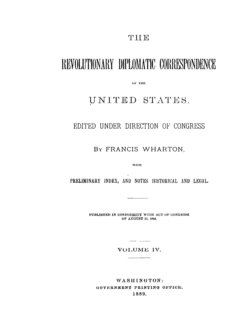handle is hein.cow/rvdipcorus0004 and id is 1 raw text is: 




                   r 11 E




REVOLUTIONARY DIPLOMATIC CORRESPONDENCE

                    OF., TIE


UNITED


STATE S.


EDITED UNDER


DIRECTION


OF CONGRESS


       By FRANCIS WHARTON,

                 Ni'IN


PRELIMINARY INDEX, AND NOTES HIISTORtICAL~ AND LECIAL


I'UBLISIUED JN CONFOIRMITY WtTII ACT mi, CONGRlESSk
         OF AUGUST 1:1, 1588.




         VOLUME IV.




         WASH I N G TON:
  GOVERNMHENT PRINTING OFFICE.
            1889.


