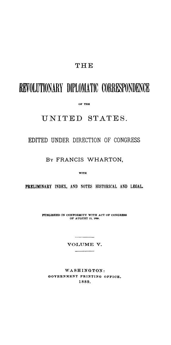 handle is hein.cow/rvdipcorus0005 and id is 1 raw text is: 













                  THE




ROLUTIONARY DIPLOMATIC CORRESPONDENCE


                   OF THE


UNITED


STATES.


EDITED UNDER DIRECTION OF CONGRESS



       By FRANCIS WHARTON,


                 WITH


PRELIMINARY INDEX, AND NOTES HISTORICAL AND LEGAL.


PUBLISHED IN CONFORMITY WITH ACT OF CONGRESS
         OF AUGUST 13, PSM.





         VOLUME V.





       WASHINGTON:
  GOVERNMENT PRINTING OFFICE.
            1889.


