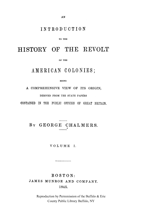 handle is hein.cow/rvltamec0001 and id is 1 raw text is: INTRODUCTION
TO THE
HISTORY OF THE REVOLT
OF THE
AMERICAN COLONIES;
BEING
A COMPREHENSIVE VIEW OF ITS ORIGIN,
DERIVED FROM THE STATE PAPERS
CONTAINED  IN THE  PUBLIC OFFICES OF  GREAT BRITAIN.
By GEORGE CHALMERS.
VOLUME I.

BOSTON:
JAMES MUNROE AND
1845.

COMPANY.

Reproduction by Permmission of the Buffalo & Erie
County Public Library Buffalo, NY


