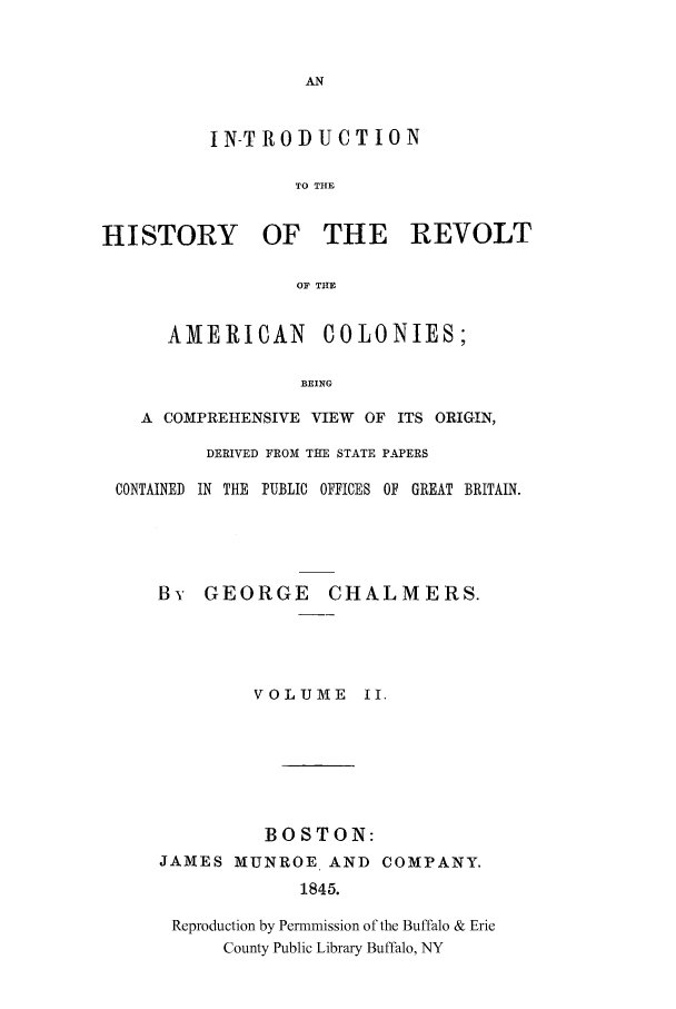 handle is hein.cow/rvltamec0002 and id is 1 raw text is: IN-T ROD UCT ION
TO THE
HISTORY OF THE REVOLT
OF THE
AMERICAN COLONIES;
BEING
A COMPREHENSIVE VIEW OF ITS ORIGIN,
DERIVED FROM THE STATE PAPERS
CONTAINED  IN  THE  PUBLIC OFFICES OF  GREAT BRITAIN.
By GEORGE CHALMERS.
VOLUME II.

BOSTON:
JAMES MUNROE AND
1845.

COMPANY.

Reproduction by Permmission of the Buffalo & Erie
County Public Library Buffalo, NY


