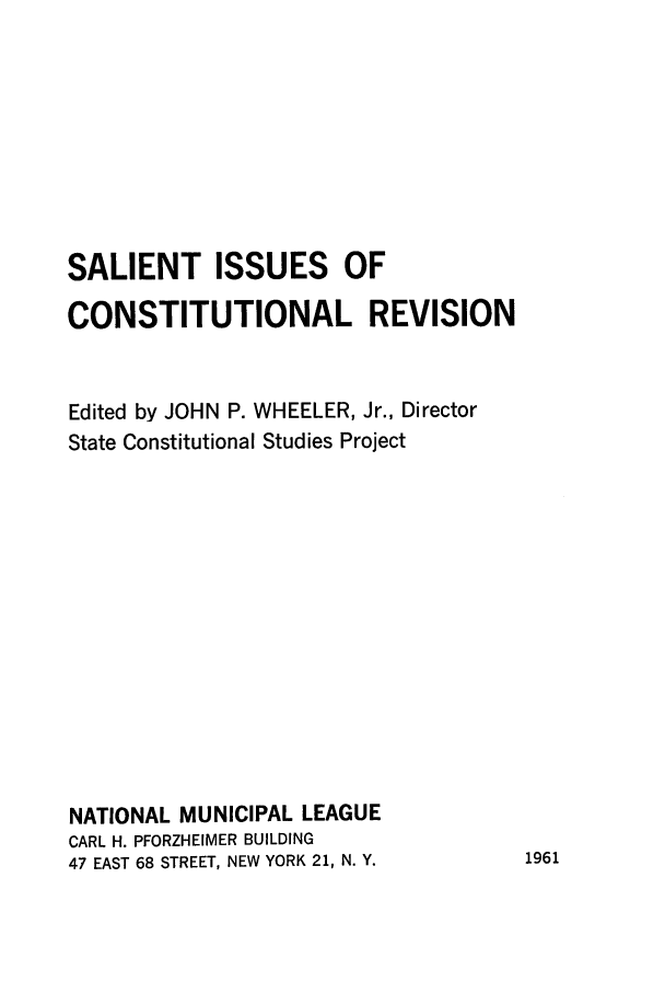 handle is hein.cow/salienisse0001 and id is 1 raw text is: SALIENT ISSUES OF
CONSTITUTIONAL REVISION
Edited by JOHN P. WHEELER, Jr., Director
State Constitutional Studies Project
NATIONAL MUNICIPAL LEAGUE
CARL H. PFORZHEIMER BUILDING
47 EAST 68 STREET, NEW YORK 21, N. Y.

1961


