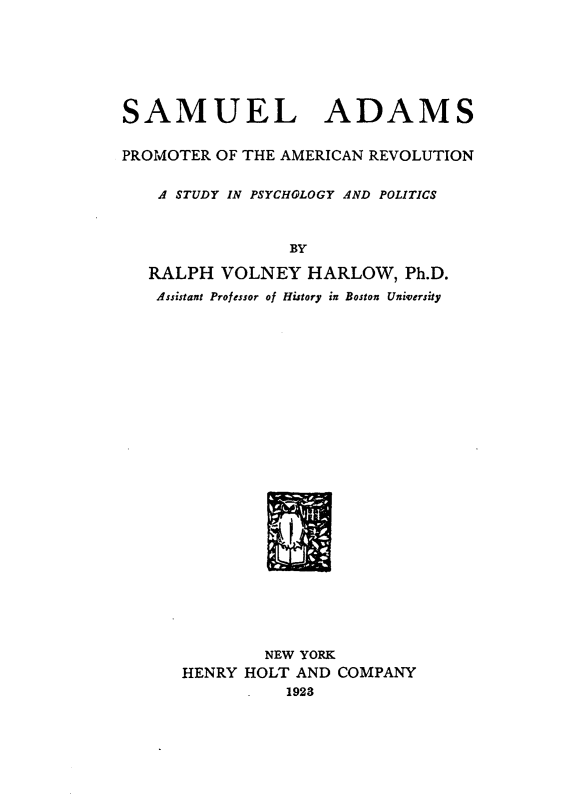 handle is hein.cow/samadm0001 and id is 1 raw text is: 







SAMUEL ADAMS


PROMOTER OF THE AMERICAN REVOLUTION


    A STUDY IN PSYCHOLOGY AND POLITICS



                BY

   RALPH  VOLNEY  HARLOW,   Ph.D.
   Assistant Professor of History in Boston University


        NEW YORK
HENRY HOLT AND COMPANY
      -   1923


