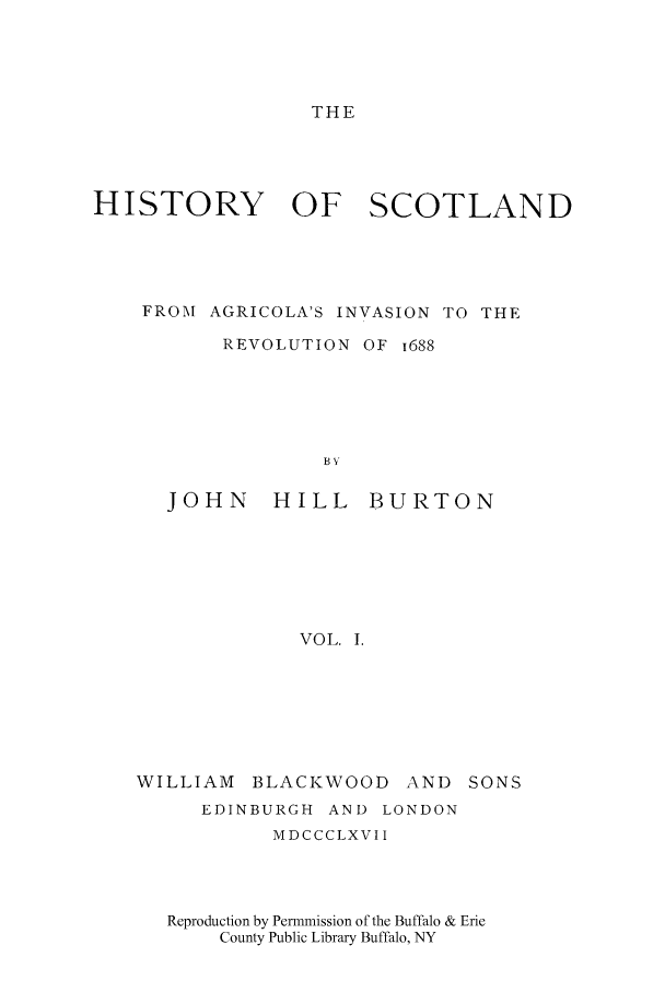 handle is hein.cow/scagrico0001 and id is 1 raw text is: THE

HISTORY OF SCOTLAND
FROM AGRICOLA'S INVASION TO THE
REVOLUTION OF i688

JOHN

HILL BURTON

VOL. 1.

WILLIAM BLACKWOOD

AND SONS

EDINBURGH        AND    LONDON
MDCCCLXVII
Reproduction by Permmission of the Buffalo & Erie
County Public Library Buffalo, NY


