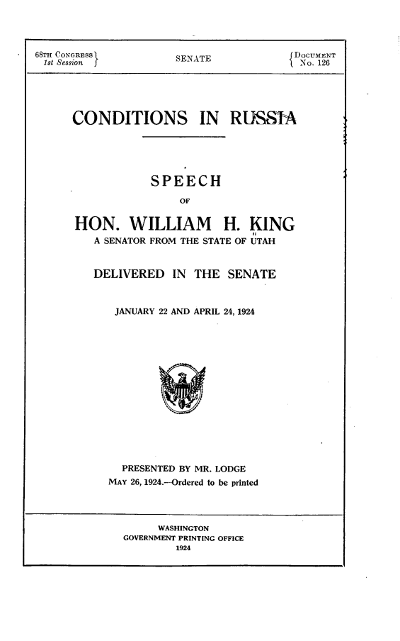 handle is hein.cow/scdr0001 and id is 1 raw text is: 



68TH CONGRESS I       S                  DOCUMENT

1st Session           SENATE              No. 126





      CONDITIONS IN RLSSA





                  SPEECH

                       OF


      HON. WILLIAM H. KING
         A SENATOR FROM THE STATE OF UTAH


DELIVERED IN THE SENATE



   JANUARY 22 AND APRIL 24, 1924


  PRESENTED BY MR. LODGE
MAY 26, 1924.-Ordered to be printed


     WASHINGTON
GOVERNMENT PRINTING OFFICE
        1924


