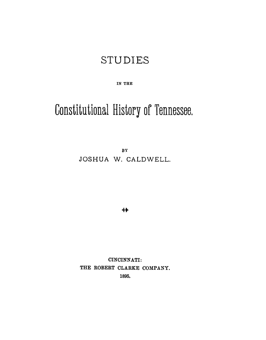 handle is hein.cow/schtn0001 and id is 1 raw text is: 








            STUDIES


                IN THE



Colstitlltionlal History of Telliessee


JOSHUA   W. CALDWELL.







           *







       CINCINNATI:
THE ROBERT CLARKE COMPANY.
          1895.


