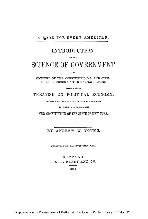 handle is hein.cow/sciegoj0001 and id is 1 raw text is: A WOK FOR EVERY AMERICAN.
INTRODUCTION
TO THE
SCIENCE OF GOVERNMENT
AND
COMPEND OF THE CONSTITUTIONAL AND CIVIL
JURISPRUDENCE OF THE UNITED STATES.
WITH A BRIEF
TREATISE ON POLITICAL ECONOAM
DESIGNED FOR THE VSE OF FAMILIES A~ND SCHOOLS.
TO WHICH IS APPENDED TER
N~EW CONSTITUTION OF THE STATE OF NEW, YORK.
BY ANDREW W. YOUNTG.
TWEINTIETIE EDITION-REVISED.
BUFFALO:
GEO. H. DERBY ANfD CO.
1851

Reproduction by Permmission of Buffalo & Erie County Public Library Buffalo, NY


