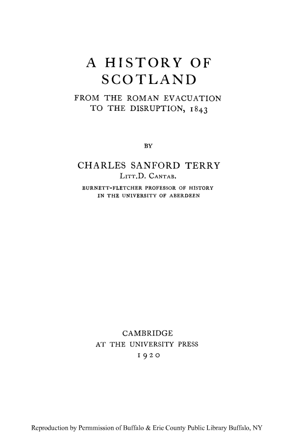 handle is hein.cow/scofroe0001 and id is 1 raw text is: A HISTORY OF
SCOTLAND
FROM THE ROMAN EVACUATION
TO THE DISRUPTION, 1843
BY
CHARLES SANFORD TERRY
LITT.D. CANTAB.
BURNETT-FLETCHER PROFESSOR OF HISTORY
IN THE UNIVERSITY OF ABERDEEN

CAMBRIDGE
AT THE UNIVERSITY PRESS
1920

Reproduction by Permmission of Buffalo & Erie County Public Library Buffalo, NY


