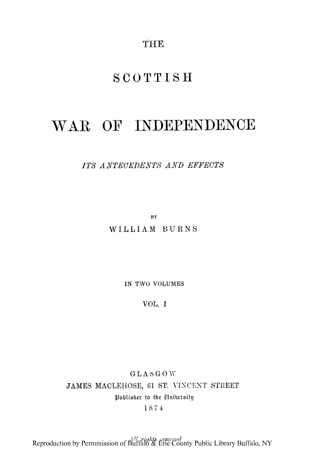 handle is hein.cow/scoinan0001 and id is 1 raw text is: THE

SCOTTISH
WAR OF INDEPENDENCE
ITS ANVTECEDENTS AND EFFECTS
BY
WILLIAM BURNS

IN TWO VOLUMES
VOL. I
GLASGOW
JAMES MACLEHOSE, 61 ST. VINCENT STREET
V ublizhr to the Elnibrzritp
1874

R.r..   ..n y  mso o  . fts _'Peseuu N
Reproduction by Permmlsslon ofutat  l re County Public Library Buffalo, NY


