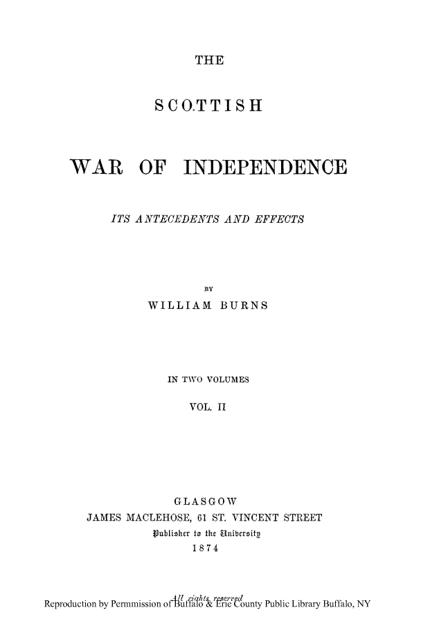 handle is hein.cow/scoinan0002 and id is 1 raw text is: THE

SCO.TTISH
WAIR OF INDEPENDENCE
ITS A NTECEDENTS A ND EFFECTS
BY
WILLIAM BURNS

IN TWO VOLUMES
VOL. II
GLASGOW
JAMES MACLEHOSE, 61 ST. VINCENT STREET
tublihcr to the Unibersitp
1874

Reproduction by Permmission of-utao  lrle unty Public Library Buffalo, NY


