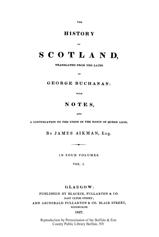 handle is hein.cow/scotgebu0001 and id is 1 raw text is: THE

HISTORY
OF
SCOTLAND,
TRANSLATED FROM THE LATIN
OF
GEORGE BUCHANAN:
WITH
NOTES,
AND
A CONTINUATION TO THE UNION IN THE REIGN OF QUEEN ANNE.

By JAMES AIKMAN, Es2.
IN FOUR VOLUMES.
VOL. I.
GLASGOW:

PUBLISHED BY BLACKIE, FULLARTON & CO.
EAST CLYDE STREET;
AND ARCHIBALD FULLARTON-& CO. BLAIR STREET,
EDINBURGH.
1827.
Reproduction by Permmission of the Buffalo & Erie
County Public Library Buffalo, NY



