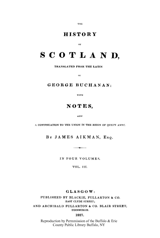 handle is hein.cow/scotgebu0003 and id is 1 raw text is: TTILE

HISTORY
OF
SCOTLAND,
TRANSLATED FROM THE LATIN
GEORGE BUCHANAN,
WITH
NOTES,
AND
A CONTINUATION TO THE UNION IN THE REIGN OF QUEEN ANr. ,
By JAMES AIKMAN, EsQ.
IN FOUR VOLUMES.
VOL. IlIL.
GLASGOW:
PUBLISHED BY BLACKIE, FULLARTON & CO.
EAST CLYDE STREET;
AND ARCHIBALD FULLARTON & CO. BLAIR STREET,
EDINBURGH.
1827.
Reproduction by Permmission of the Buffalo & Erie
County Public Library Buffalo, NY


