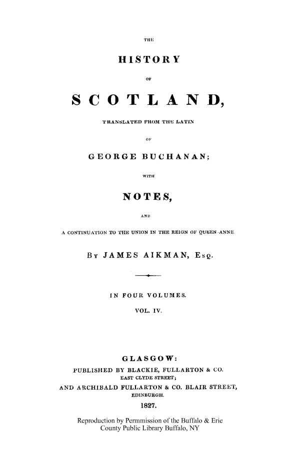 handle is hein.cow/scotgebu0004 and id is 1 raw text is: HISTORY
OF
S C 0 T L AN D,
TRANSLATED FROM THE LATIN
OF
GEORGE BUCHANAN;
WITH
NOTES,
AND
A CONTINUATION TO THE UNION IN THE REIGN OF QUEEN -ANNE.
By JAMES AIKMAN, ESQ.
IN FOUR VOLUMES.
VOL. IV.
GLASGOW:
PUBLISHED BY BLACKIE, FULLARTON & CO.
EAST CLYDE STREET;
AND ARCHIBALD FULLARTON & CO. BLAIR STREET,
EDINBURGH.
1827.
Reproduction by Permmission of the Buffalo & Erie
County Public Library Buffalo, NY


