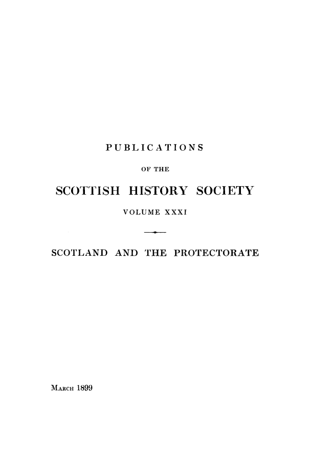 handle is hein.cow/scotprot0001 and id is 1 raw text is: PUBLICATIONS

OF THE

SCOTTISH

HISTORY

SOCIETY

VOLUME XXXI
SCOTLAND AND THE PROTECTORATE

MARCH 1899


