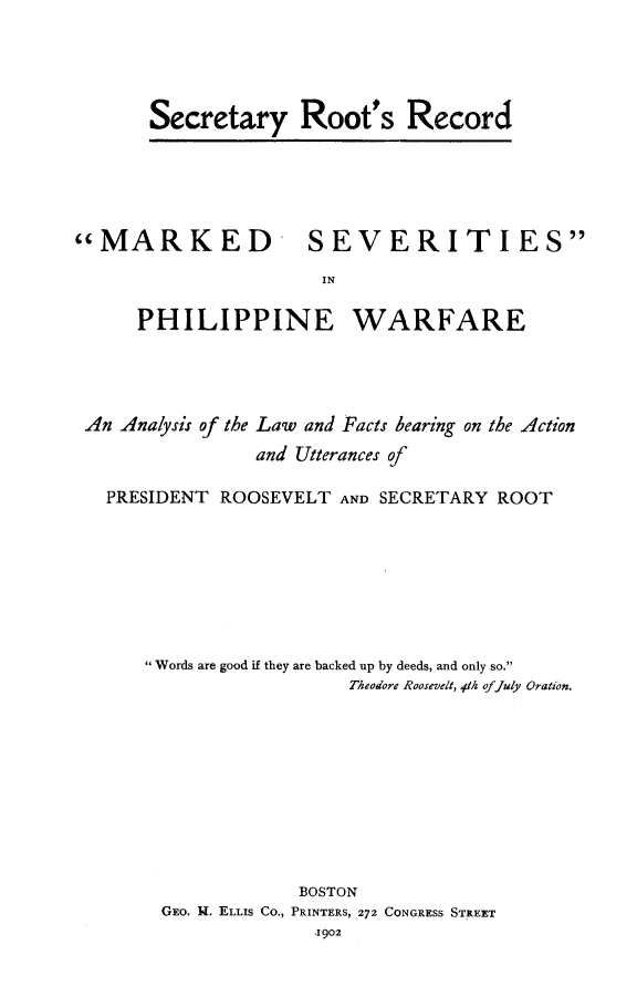 handle is hein.cow/secroo0001 and id is 1 raw text is: Secretary Root's Record

MARKED SEVERITIES
IN
PHILIPPINE WARFARE

An Analysis of the Law and Facts bearing on the Action
and Utterances of
PRESIDENT ROOSEVELT AND SECRETARY ROOT
Words are good if they are backed up by deeds, and only so.
Theodore Roosevelt, 41h offuly Oration.
BOSTON
GEO. H. ELLIS Co., PRINTERS, 272 CONGRESS STREET
1902


