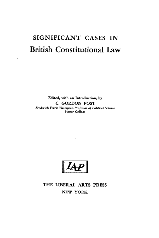 handle is hein.cow/sicbcol0001 and id is 1 raw text is: SIGNIFICANT CASES

IN

British Constitutional Law
Edited, with an Introduction, by
C. GORDON POST
Frederick Ferris Thompson Professor of Political Science
Vassar College
THE LIBERAL ARTS PRESS

NEW YORK


