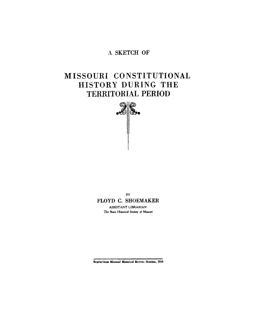 handle is hein.cow/sktchmiss0001 and id is 1 raw text is: 







A SKETCH   OF


MISSOURI CONSTITUTIONAL
     HISTORY DURING THE
        TERRITORIAL PERIOD
















                     BY
           FLOYD  C. SHOEMAKER
               ASSISTANT LIBRARIAN
             The State Hstorical Society of Mimouri


Reprint from Missouri Historical Review, October, 1914


