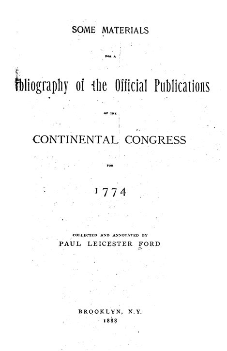 handle is hein.cow/sombofc0001 and id is 1 raw text is: SOME MATERIALS
gOy  A
tbliograpl of ilhe Official Publications
0? TH=

CONTINENTAL CONGRESS
WOR
1774
COLLECTED AND ANNOTATED BY
PAUL LEICESTER FORD

BROOKLYN, N.Y.
1888


