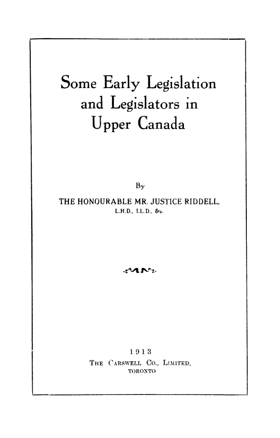 handle is hein.cow/somearlup0001 and id is 1 raw text is: Some Early       Legislation
and Legislators in
Upper Canada
By
THE HONOURABLE MR. JUSTICE RIDDELL,
L.H.D., LL.D., &c.
1913
THE CARSWELL Co., LiMITED,
TORONTO


