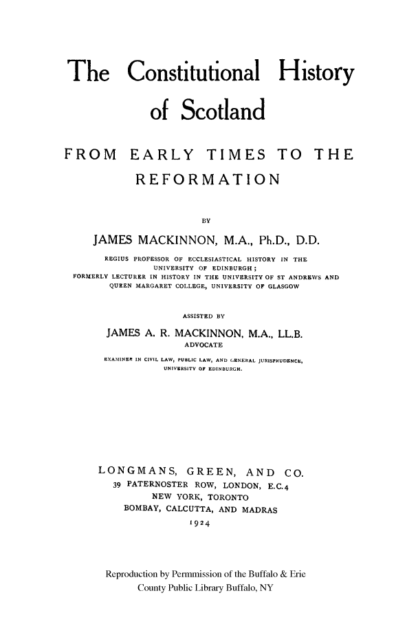 handle is hein.cow/soscot0001 and id is 1 raw text is: The Constitutional History
of Scotland
FROM EARLY TIMES TO THE
REFORMATION
BY
JAMES MACKINNON, M.A., Ph.D., D.D.
REGIUS PROFESSOR OF ECCLESIASTICAL HISTORY IN THE
UNIVERSITY OF EDINBURGH;
FORMERLY LECTURER IN HISTORY IN THE UNIVERSITY OF ST ANDREWS AND
QUEEN MARGARET COLLEGE, UNIVERSITY OF GLASGOW
ASSISTED BY
JAMES A. R. MACKINNON, M.A., LL.B.
ADVOCATE
EXAMINER IN CIVIL LAW, PUBLIC LAW, AND GENERAL JURISPRUDENCE,
UNIVERSITY OF EDINBURGH.
LONGMANS, GREEN, AND                  CO.
39 PATERNOSTER ROW, LONDON, E.C.4
NEW YORK, TORONTO
BOMBAY, CALCUTTA, AND MADRAS
1924
Reproduction by Permmission of the Buffalo & Erie
County Public Library Buffalo, NY


