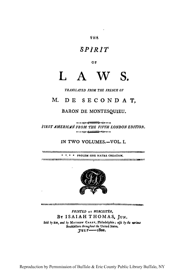 handle is hein.cow/spiritlaw0001 and id is 1 raw text is: THr

SPIRIT
OF

LA

w s.

TRANSLATED FROM THE FRENCH OF
M. DE       SECOND A T,
BARON DE MONTESQU1EU.
FIRST AlERICAg FROM THE FIFTH LONDON EDITION.
IN TWO VOLUMES.-VOL. I.
* * PROLEM SINE MATRE CREATAM.

PRINTED AT WORCESTER,
By ISAIAH THOMAS, JUN.
Sold by kide, and by MATHEW CAREY, Philadelphia; alfo by the vAriunj
Booklellers throughout the United States.
gJuLn-     1802.

Reproduction by Permnmission of Buffalo & Erie County Public Library Buffalo, NY



