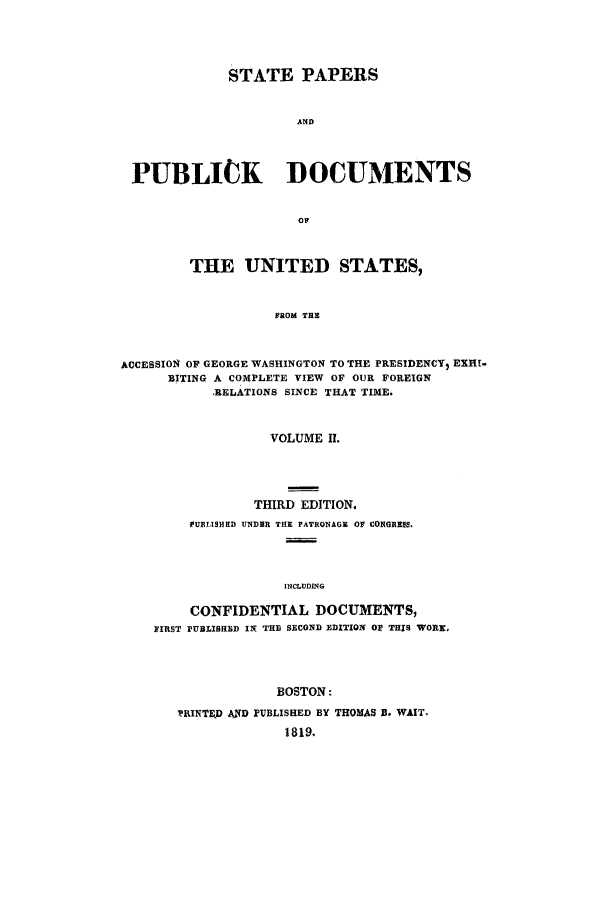 handle is hein.cow/sppudus0002 and id is 1 raw text is: STATE PAPERS
AND
PUBLICK DOCUMENTS
OF
THE UNITED STATES,
FROM THE
ACCESSION OF GEORGE WASHINGTON TO THE PRESIDENCY) EXHI-
BITING A COMPLETE VIEW OF OUR FOREIGN
RELATIONS SINCE THAT TIME.
VOLUME f.
THIRD EDITION.
UBI9HED UNDER THE PATRONAGE OF CONGRE8S.
INCLUDING
CONFIDENTIAL DOCUMENTS,
lIRST PUBLISHED IN THE SECOND EDITION OR THIS WORK,
BOSTON:
SRINTEJD AND PUBLISHED BY THOMAS B. WAIT.
1819.


