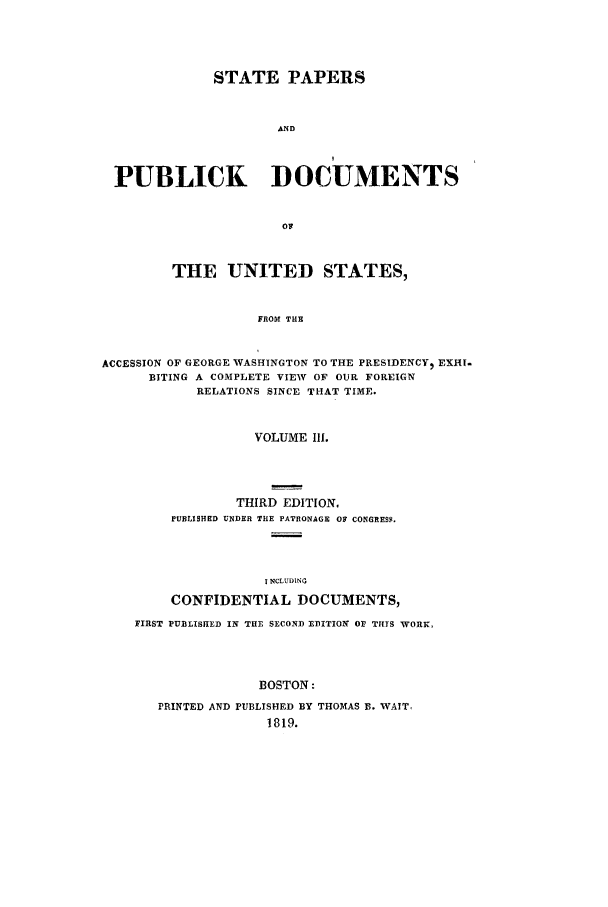 handle is hein.cow/sppudus0003 and id is 1 raw text is: STATE PAPERS
AND
PUBLICK DOCUMENTS
OF
THE UNITED STATES,
FROM THE
ACCESSION OF GEORGE WASHINGTON TO THE PRESIDENCY) EXHI.
BITING A COMPLETE VIEW OF OUR FOREIGN
RELATIONS SINCE THAT TIME.
VOLUME Ill.
THIRD EDITION,
PUBLISHED UNDER THE PATRONAGE OF CONGRESS.
T NCLUDtNG
CONFIDENTIAL DOCUMENTS,
FIRST PUBLISHED IN THE SECOND EDITION OF THTS WORK,
BOSTON:
PRINTED AND PUBLISHED BY THOMAS B. WAIT,
1819.


