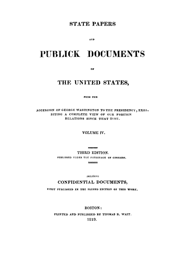 handle is hein.cow/sppudus0004 and id is 1 raw text is: STATE PAPERS
AND
PUBLICK DOCUMENTS
OF
THE UNITED STATES,
FROM TH3
ACCESSION OF GEORGE WASHINGTON TO THE PRESIDENCY. EXHt.
BITING A COMPLETE VIEW OF OUR FORFIGN
AIELATIONS SINCE THAT TfI1P.
VOLUME IV.
THIRD EDITION.
PUBLISHRD VNDER Tile P FTONAGM OF CONCREn.
INCLUDING
CONFIDENTIAL DOCUMENTS,
FIRST PURLISHED IN TIlE SECOND E-DITION OF THIS WORK.
BOSTON:
P4INTED AND PUBLISHED BY THOMAS 3. WAIT.
1819.


